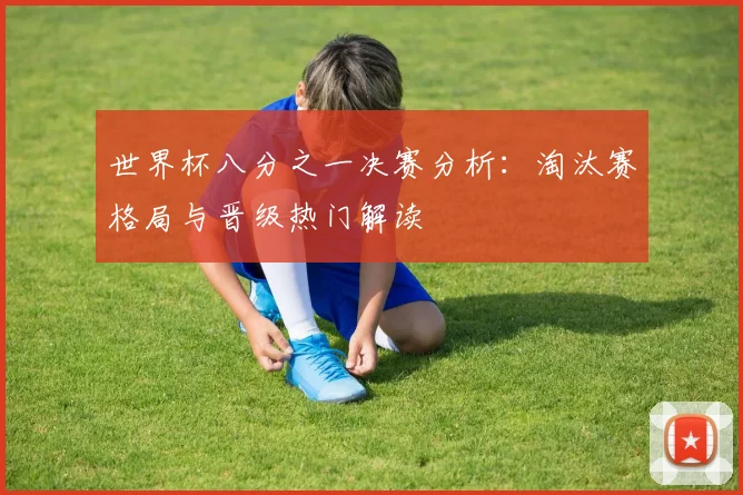 世界杯八分之一决赛分析:淘汰赛格局与晋级热门解读