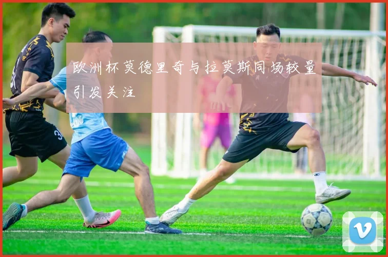 欧洲杯莫德里奇与拉莫斯同场较量引发关注