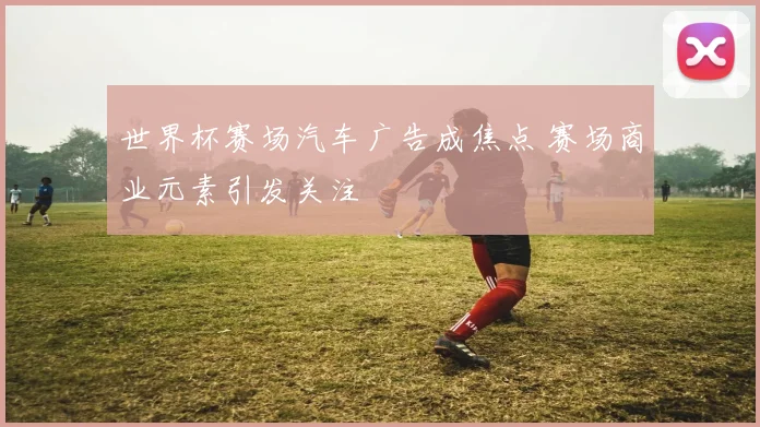 世界杯赛场汽车广告成焦点 赛场商业元素引发关注