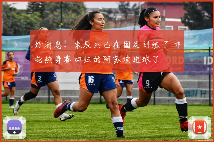 好消息！朱辰杰已在国足训练了 申花热身赛回归的阿苏埃进球了