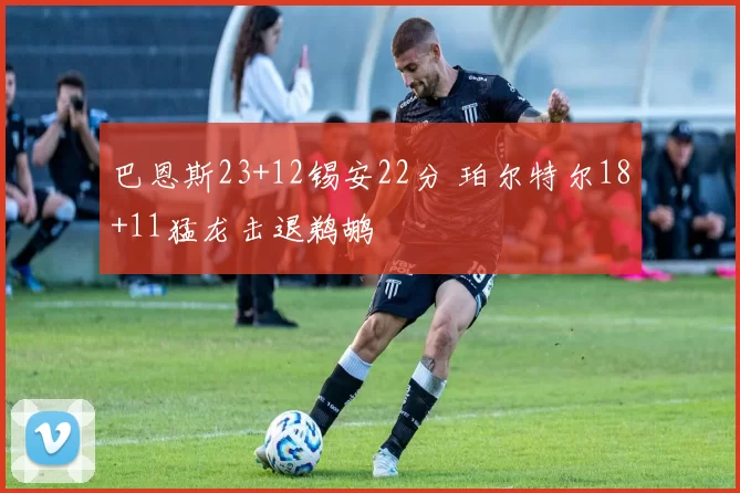 巴恩斯23+12锡安22分 珀尔特尔18+11猛龙击退鹈鹕