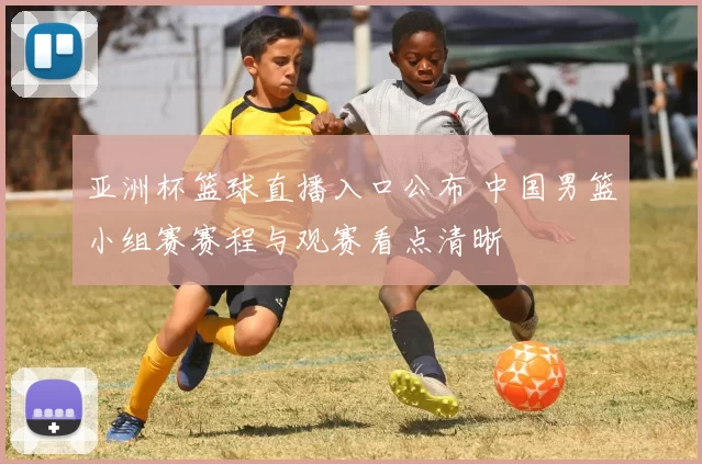 亚洲杯篮球直播入口公布 中国男篮小组赛赛程与观赛看点清晰