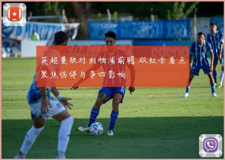 英超曼联对利物浦前瞻 双红会看点聚焦伤停与争四影响