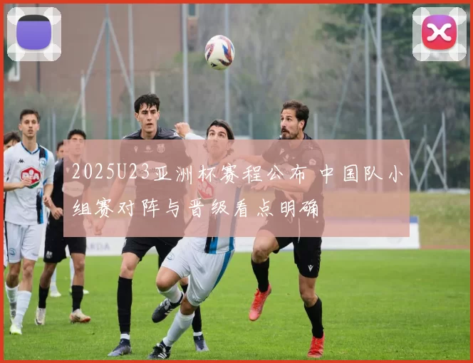 2025U23亚洲杯赛程公布 中国队小组赛对阵与晋级看点明确