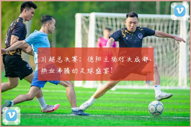 川超总决赛：德阳主场对决成都，热血沸腾的足球盛宴！