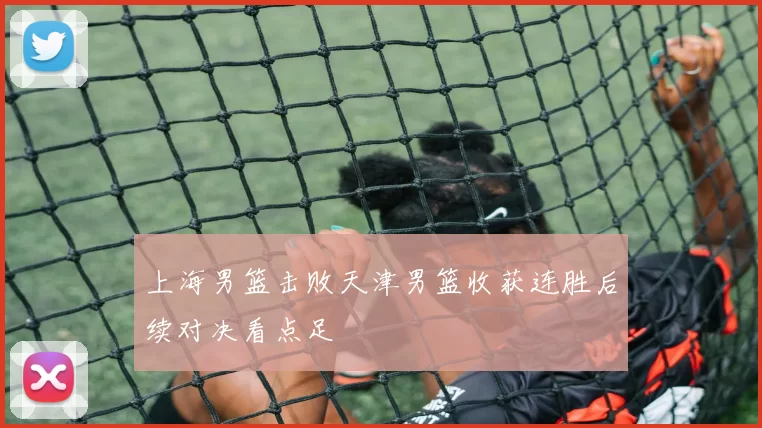 上海男篮击败天津男篮收获连胜后续对决看点足