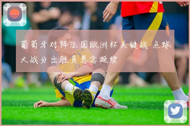 葡萄牙对阵法国欧洲杯关键战 点球大战分出胜负悬念延续