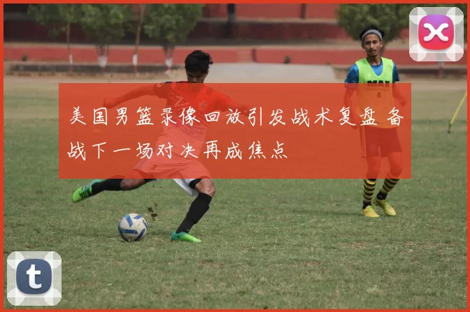 美国男篮录像回放引发战术复盘 备战下一场对决再成焦点