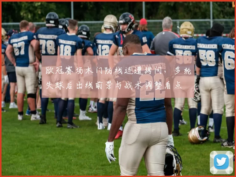 欧冠赛场木门防线连遭拷问，多轮失球后出线前景与战术调整看点