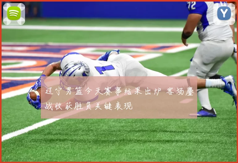 辽宁男篮今天赛事结果出炉 客场鏖战收获胜负关键表现